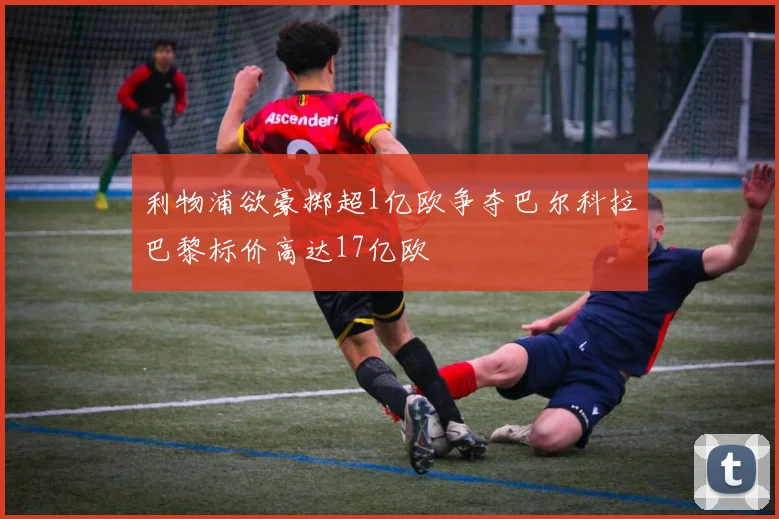 利物浦欲豪掷超1亿欧争夺巴尔科拉巴黎标价高达17亿欧