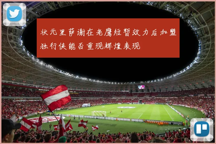 状元里萨谢在老鹰短暂效力后加盟独行侠能否重现辉煌表现