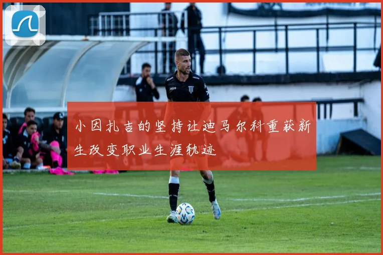 小因扎吉的坚持让迪马尔科重获新生改变职业生涯轨迹