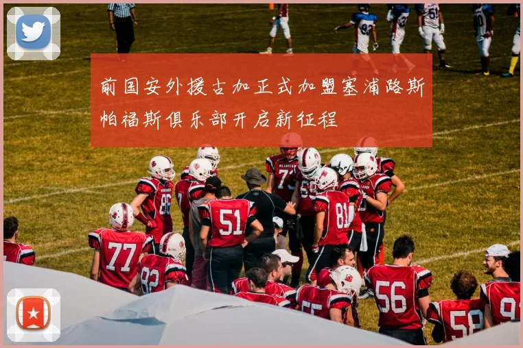 前国安外援古加正式加盟塞浦路斯帕福斯俱乐部开启新征程
