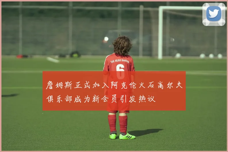 詹姆斯正式加入阿克伦火石高尔夫俱乐部成为新会员引发热议