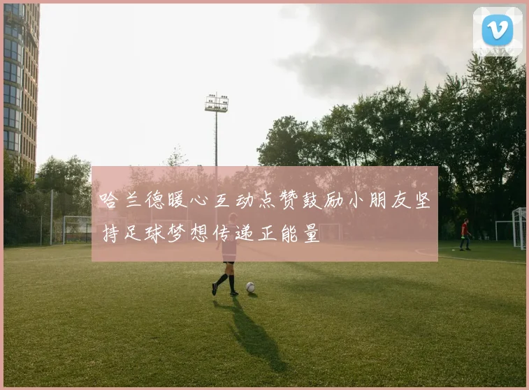 哈兰德暖心互动点赞鼓励小朋友坚持足球梦想传递正能量