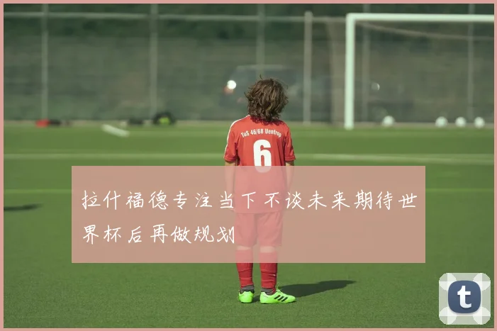 拉什福德专注当下不谈未来期待世界杯后再做规划