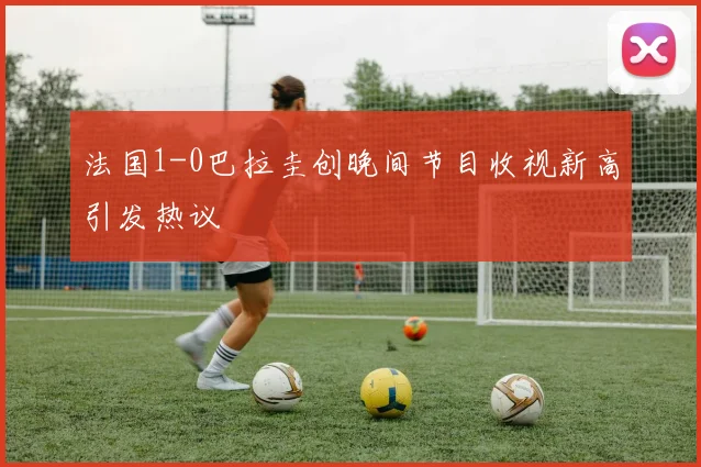 法国1-0巴拉圭创晚间节目收视新高引发热议