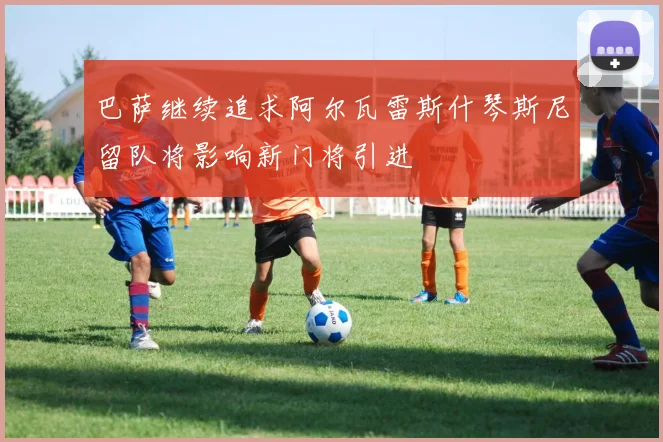 巴萨继续追求阿尔瓦雷斯什琴斯尼留队将影响新门将引进