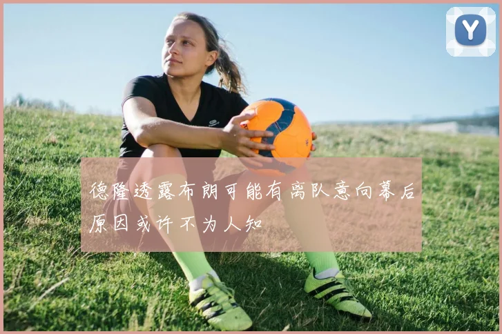 德隆透露布朗可能有离队意向幕后原因或许不为人知