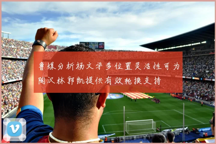 鲁媒分析杨文学多位置灵活性可为陶汉林郭凯提供有效轮换支持