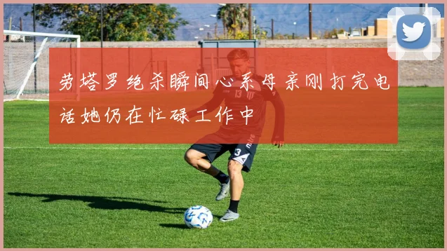 劳塔罗绝杀瞬间心系母亲刚打完电话她仍在忙碌工作中
