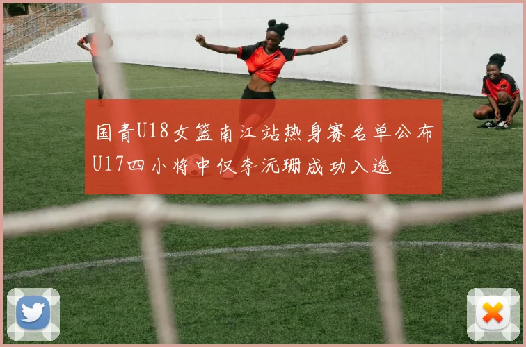 国青U18女篮南江站热身赛名单公布U17四小将中仅李沅珊成功入选