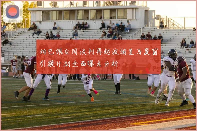 姆巴佩合同谈判再起波澜皇马夏窗引援计划全面曝光分析