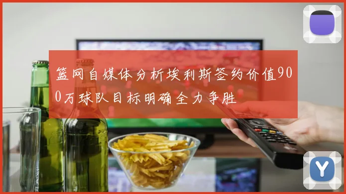 篮网自媒体分析埃利斯签约价值900万球队目标明确全力争胜