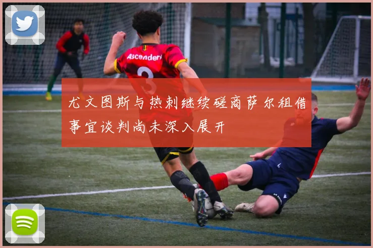 尤文图斯与热刺继续磋商萨尔租借事宜谈判尚未深入展开