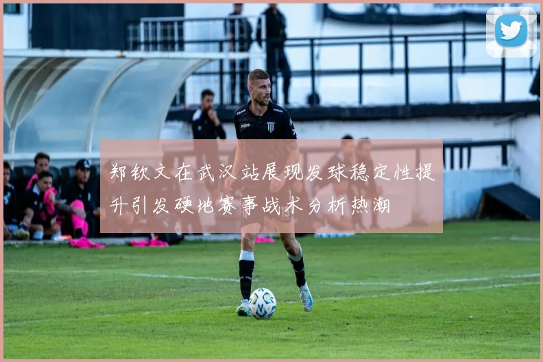 郑钦文在武汉站展现发球稳定性提升引发硬地赛事战术分析热潮