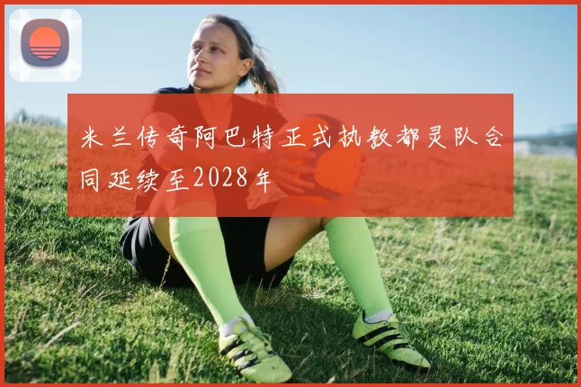 米兰传奇阿巴特正式执教都灵队合同延续至2028年