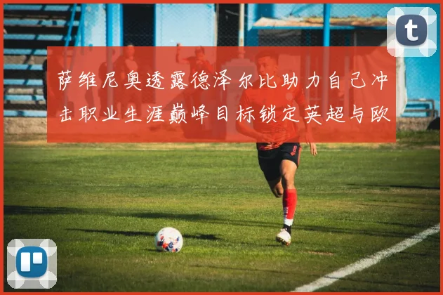 萨维尼奥透露德泽尔比助力自己冲击职业生涯巅峰目标锁定英超与欧冠荣耀