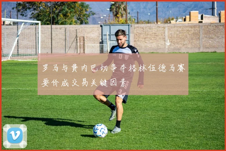 罗马与费内巴切争夺格林伍德马赛要价成交易关键因素