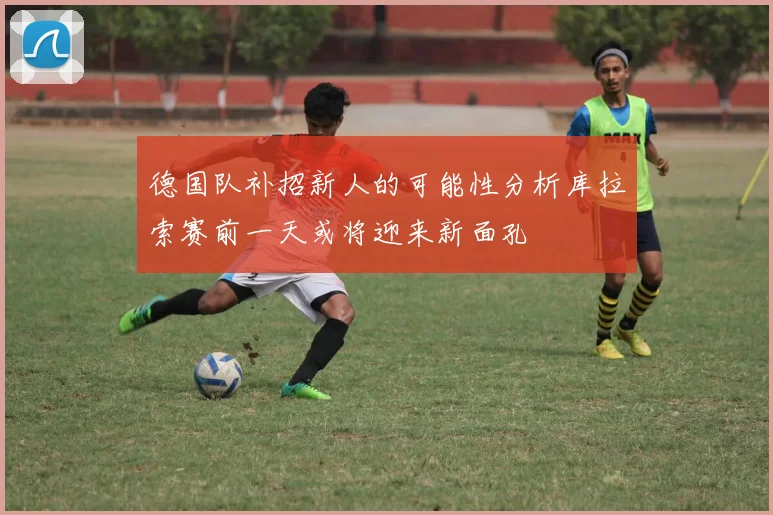 德国队补招新人的可能性分析库拉索赛前一天或将迎来新面孔