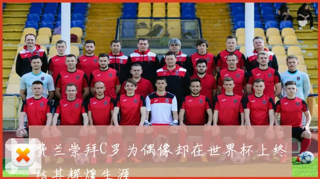 费兰崇拜C罗为偶像却在世界杯上终结其辉煌生涯