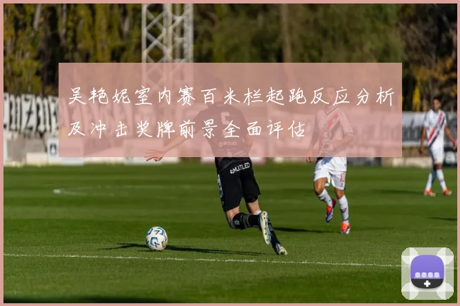 吴艳妮室内赛百米栏起跑反应分析及冲击奖牌前景全面评估