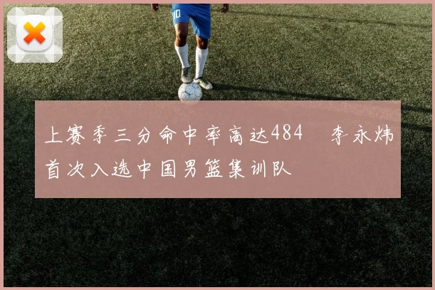 上赛季三分命中率高达484偰李永炜首次入选中国男篮集训队