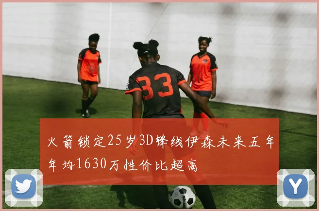 火箭锁定25岁3D锋线伊森未来五年年均1630万性价比超高